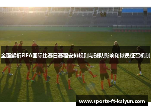 全面解析FIFA国际比赛日赛程安排规则与球队影响和球员征召机制