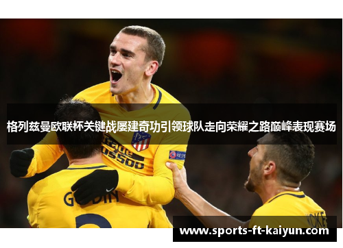 格列兹曼欧联杯关键战屡建奇功引领球队走向荣耀之路巅峰表现赛场 格列兹曼欧联杯关键战屡建奇功引领球队走向荣耀之路巅峰表现赛场